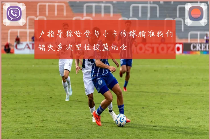 卢指导称哈登与小卡传球精准我们错失多次空位投篮机会