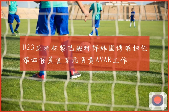 U23亚洲杯黎巴嫩对阵韩国傅明担任第四官员金京元负责AVAR工作