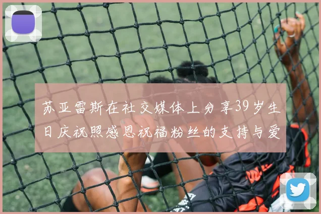 苏亚雷斯在社交媒体上分享39岁生日庆祝照感恩祝福粉丝的支持与爱护