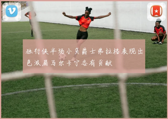 独行侠半场小负爵士弗拉格表现出色浓眉马尔卡宁各有贡献